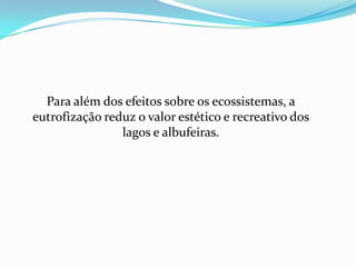 Para além dos efeitos sobre os ecossistemas, a
eutrofização reduz o valor estético e recreativo dos
                lagos e albufeiras.
 