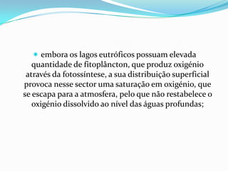  embora os lagos eutróficos possuam elevada
   quantidade de fitoplâncton, que produz oxigénio
 através da fotossíntese, a sua distribuição superficial
provoca nesse sector uma saturação em oxigénio, que
se escapa para a atmosfera, pelo que não restabelece o
   oxigénio dissolvido ao nível das águas profundas;
 