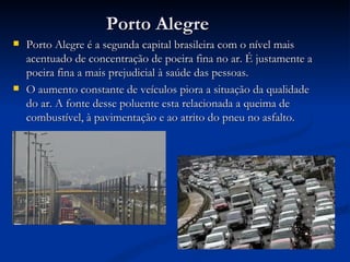 Porto Alegre Porto Alegre é a segunda capital brasileira com o nível mais acentuado de concentração de poeira fina no ar. É justamente a poeira fina a mais prejudicial à saúde das pessoas. O aumento constante de veículos piora a situação da qualidade do ar. A fonte desse poluente esta relacionada a queima de combustível, à pavimentação e ao atrito do pneu no asfalto. 
