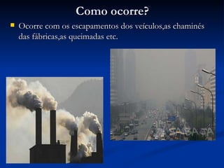 Como ocorre? Ocorre com os escapamentos dos veículos,as chaminés das fábricas,as queimadas etc. 