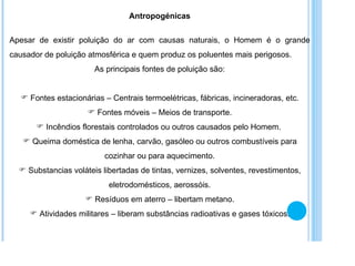 Antropogénicas Apesar de existir poluição do ar com causas naturais, o Homem é o grande causador de poluição atmosférica e quem produz os poluentes mais perigosos. As principais fontes de poluição são: Fontes estacionárias – Centrais termoelétricas, fábricas, incineradoras, etc. Fontes móveis – Meios de transporte. Incêndios florestais controlados ou outros causados pelo Homem.  Queima doméstica de lenha, carvão, gasóleo ou outros combustíveis para cozinhar ou para aquecimento. Substancias voláteis libertadas de tintas, vernizes, solventes, revestimentos, eletrodomésticos, aerossóis. Resíduos em aterro – libertam metano. Atividades militares – liberam substâncias radioativas e gases tóxicos. 