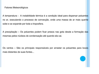 Fatores Meteorológicos A temperatura -  A instabilidade térmica é a condição ideal para dispersar poluentes no ar, executando o processo de convecção, onde uma massa de ar mais quente sobe e se expande por toda a troposfera.  A precipitação – Os poluentes podem ficar presos nas gota desde a formação das mesmas pelos núcleos de condensação até quando ela cai. Os ventos – São os principais responsáveis por arrastar os poluentes para locais mais distantes de suas fontes... 