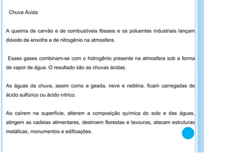 Chuva Ácida A queima de carvão e de combustíveis fósseis e os poluentes industriais lançam dióxido de enxofre e de nitrogênio na atmosfera. Esses gases combinam-se com o hidrogênio presente na atmosfera sob a forma de vapor de água. O resultado são as chuvas ácidas.  As águas da chuva, assim como a geada, neve e neblina, ficam carregadas de ácido sulfúrico ou ácido nítrico.  Ao caírem na superfície, alteram a composição química do solo e das águas, atingem as cadeias alimentares, destroem florestas e lavouras, atacam estruturas metálicas, monumentos e edificações.  