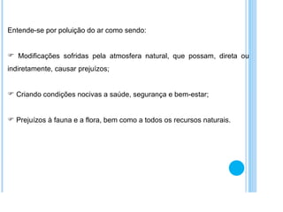 Entende-se por poluição do ar como sendo: Modificações sofridas pela atmosfera natural, que possam, direta ou indiretamente, causar prejuízos; Criando condições nocivas a saúde, segurança e bem-estar; Prejuízos à fauna e a flora, bem como a todos os recursos naturais. 