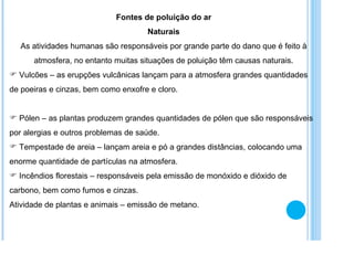 Fontes de poluição do ar Naturais As atividades humanas são responsáveis por grande parte do dano que é feito à atmosfera, no entanto muitas situações de poluição têm causas naturais. Vulcões – as erupções vulcânicas lançam para a atmosfera grandes quantidades de poeiras e cinzas, bem como enxofre e cloro. Pólen – as plantas produzem grandes quantidades de pólen que são responsáveis por alergias e outros problemas de saúde. Tempestade de areia – lançam areia e pó a grandes distâncias, colocando uma enorme quantidade de partículas na atmosfera. Incêndios florestais – responsáveis pela emissão de monóxido e dióxido de carbono, bem como fumos e cinzas. Atividade de plantas e animais – emissão de metano. 