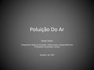 Poluição Do Ar
                        Equipe: Google

Componente: Roberto Conceição, Tainara neves, Samuel Barbarino
               Professorar orientadora: Soraia



                      Salvador .Ba- 2011
 