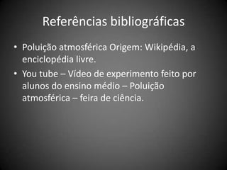 Referências bibliográficas
• Poluição atmosférica Origem: Wikipédia, a
  enciclopédia livre.
• You tube – Vídeo de experimento feito por
  alunos do ensino médio – Poluição
  atmosférica – feira de ciência.
 