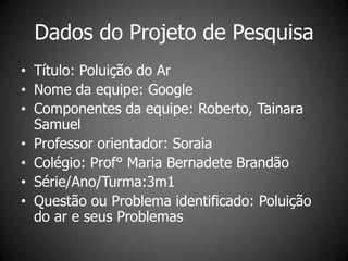 Dados do Projeto de Pesquisa
• Título: Poluição do Ar
• Nome da equipe: Google
• Componentes da equipe: Roberto, Tainara
  Samuel
• Professor orientador: Soraia
• Colégio: Prof° Maria Bernadete Brandão
• Série/Ano/Turma:3m1
• Questão ou Problema identificado: Poluição
  do ar e seus Problemas
 