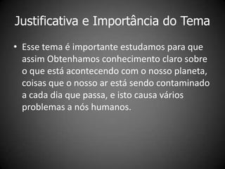 Justificativa e Importância do Tema
• Esse tema é importante estudamos para que
  assim Obtenhamos conhecimento claro sobre
  o que está acontecendo com o nosso planeta,
  coisas que o nosso ar está sendo contaminado
  a cada dia que passa, e isto causa vários
  problemas a nós humanos.
 