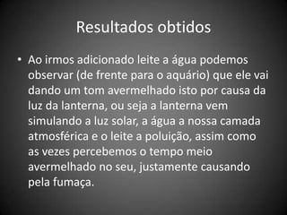 Resultados obtidos
• Ao irmos adicionado leite a água podemos
  observar (de frente para o aquário) que ele vai
  dando um tom avermelhado isto por causa da
  luz da lanterna, ou seja a lanterna vem
  simulando a luz solar, a água a nossa camada
  atmosférica e o leite a poluição, assim como
  as vezes percebemos o tempo meio
  avermelhado no seu, justamente causando
  pela fumaça.
 