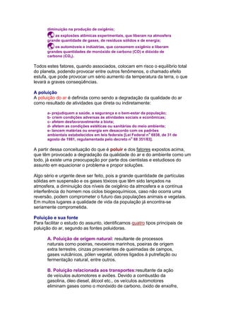 diminuição na produção de oxigênio;
       as explosões atômicas experimentais, que liberam na atmosfera
      grande quantidade de gases, de resíduos sólidos e de energia;
       os automóveis e indústrias, que consomem oxigênio e liberam
      grandes quantidades de monóxido de carbono (CO) e dióxido de
      carbono (CO2).

Todos estes fatores, quando associados, colocam em risco o equilíbrio total
do planeta, podendo provocar entre outros fenômenos, o chamado efeito
estufa, que pode provocar um sério aumento da temperatura da terra, o que
levará a graves conseqüências.

A poluição
A poluição do ar é definida como sendo a degradação da qualidade do ar
como resultado de atividades que direta ou indiretamente:

      a- prejudiquem a saúde, a segurança e o bem-estar da população;
      b- criem condições adversas às atividades sociais e econômicas;
      c- afetem desfavoravelmente a biota;
      d- afetem as condições estéticas ou sanitárias do meio ambiente;
      e- lancem matérias ou energia em desacordo com os padrões
                                                              o
      ambientais estabelecidos em leis federais [Lei Federal n 6938, de 31 de
                                                    o
      agosto de 1981, regulamentada pelo decreto n 88 351/83].

A partir dessa conceituação do que é poluir e dos fatores expostos acima,
que têm provocado a degradação da qualidade do ar e do ambiente como um
todo, já existe uma preocupação por parte dos cientistas e estudiosos do
assunto em equacionar o problema e propor soluções.

Algo sério e urgente deve ser feito, pois a grande quantidade de partículas
sólidas em suspensão e os gases tóxicos que têm sido lançados na
atmosfera, a diminuição dos níveis de oxigênio da atmosfera e a contínua
interferência do homem nos ciclos biogeoquímicos, caso não ocorra uma
reversão, podem comprometer o futuro das populações animais e vegetais.
Em muitos lugares a qualidade de vida da população já encontra-se
seriamente comprometida.

Poluição e sua fonte
Para facilitar o estudo do assunto, identificamos quatro tipos principais de
poluição do ar, segundo as fontes poluidoras.

      A. Poluição de origem natural: resultante de processos
      naturais como poeiras, nevoeiros marinhos, poeiras de origem
      extra terrestre, cinzas provenientes de queimadas de campos,
      gases vulcânicos, pólen vegetal, odores ligados à putrefação ou
      fermentação natural, entre outros.

      B. Poluição relacionada aos transportes:resultante da ação
      de veículos automotores e aviões. Devido a combustão da
      gasolina, óleo diesel, álcool etc., os veículos automotores
      eliminam gases como o monóxido de carbono, óxido de enxofre,
 
