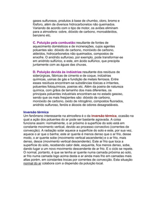 gases sulfurosos, produtos à base de chumbo, cloro, bromo e
      fósforo, além de diversos hidrocarbonetos não queimados.
      Variando de acordo com o tipo de motor, os aviões eliminam
      para a atmosfera: cobre, dióxido de carbono, monoaldeídos,
      benzeno etc.

      C. Poluição pela combustão:resultante de fontes de
      aquecimento domésticos e de incinerações, cujos agentes
      poluentes são: dióxido de carbono, monóxido de carbono,
      aldeídos, hidrocarbonetos não queimados, compostos de
      enxofre. O anidrido sulfuroso, por exemplo, pode transformar-se
      em anidrido sulfúrico, e este, em ácido sulfúrico, que precipita
      juntamente com as águas das chuvas.

      D. Poluição devida às indústrias:resultante dos resíduos de
      siderúrgicas, fábricas de cimento e de coque, indústrias
      químicas, usinas de gás e fundição de metais ferrosos. Entre
      esses resíduos encontram-se substâncias tóxicas e irritantes,
      poluentes fotoquímicos, poeiras etc. Além da poeira de natureza
      química, com grãos de tamanho dos mais diferentes, os
      principais poluentes industriais encontram-se no estado gasoso,
      sendo que os mais freqüentes são: dióxido de carbono,
      monóxido de carbono, óxido de nitrogênio, compostos fluorados,
      anidrido sulfuroso, fenóis e álcoois de odores desagradáveis.

Inversão térmica
Um fenômeno interessante na atmosfera é o da inversão térmica, ocasião na
qual a ação dos poluentes do ar pode ser bastante agravada. A coisa
funciona assim: normalmente, o ar próximo à superfície do solo está em
constante movimento vertical, devido ao processo convectivo (correntes de
convecção). A radiação solar aquece a superfície do solo e este, por sua vez,
aquece o ar que o banha; este ar quente é menos denso que o ar frio, desse
modo, o ar quente sobe (movimento vertical ascendente) e o ar frio, mais
denso, desce (movimento vertical descendente). Este ar frio que toca a
superfície do solo, recebendo calor dele, esquenta, fica menos denso, sobe,
dando lugar a um novo movimento descendente de ar frio. E o ciclo se repete.
O normal, portanto, é que se tenha ar quente numa camada próxima ao solo,
ar frio numa camada logo acima desta e ar ainda mais frio em camadas mais
altas porém, em constantes trocas por correntes de convecção. Esta situação
normal do ar colabora com a dispersão da poluição local.
 