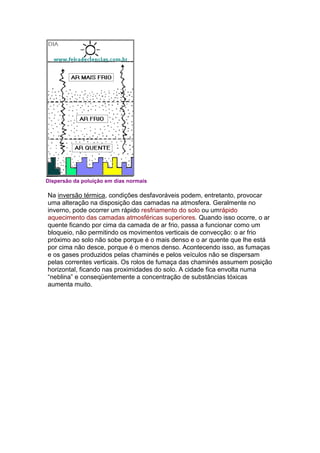 Dispersão da poluição em dias normais

Na inversão térmica, condições desfavoráveis podem, entretanto, provocar
uma alteração na disposição das camadas na atmosfera. Geralmente no
inverno, pode ocorrer um rápido resfriamento do solo ou umrápido
aquecimento das camadas atmosféricas superiores. Quando isso ocorre, o ar
quente ficando por cima da camada de ar frio, passa a funcionar como um
bloqueio, não permitindo os movimentos verticais de convecção: o ar frio
próximo ao solo não sobe porque é o mais denso e o ar quente que lhe está
por cima não desce, porque é o menos denso. Acontecendo isso, as fumaças
e os gases produzidos pelas chaminés e pelos veículos não se dispersam
pelas correntes verticais. Os rolos de fumaça das chaminés assumem posição
horizontal, ficando nas proximidades do solo. A cidade fica envolta numa
“neblina” e conseqüentemente a concentração de substâncias tóxicas
aumenta muito.
 