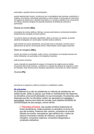 pode afetar o equilíbrio térmico da estratosfera.

quando aspirado pelo homem, combina-se com a hemoglobina das hemácias, substituindo o
oxigênio, provocando a dificuldade respiratória e mesmo asfixia. A diminuição do suprimento
de oxigênio às células leva o aparelho respiratório e o coração a trabalhar mais, provocando
um esforço adicional, perigoso em pessoas portadoras de problemas cardíacos e
pulmonares.

Dióxido de enxofre (SO2)

emanações de centrais elétricas, fábricas, veículos automotores e combustível doméstico
freqüentemente carregado de ácido sulfúrico.

o ar poluído agrava as afecções respiratórias, afeta os animais e as plantas, as pedras
calcárias empregadas em construções e também tecidos sintéticos.

ação irritante nos canais respiratórios, provocando tosse e sufocação. Contribui para o
agravamento de asma e da bronquite crônica. Afeta também outros órgãos sensoriais.

Óxido de nitrogênio (NO2)

provém de motores a combustão, aviões, fornos, incineradores, do emprego excessivo de
certos fertilizantes, de queimadas e de instalações industriais.

pode provocar nevoeiros.

causa a redução da capacidade do sangue no transporte de oxigênio para as células,
provocando ente outras doenças, o enfisema e a redução das defesas do organismo contra
as infecções. Pode ainda provocar afecções respiratórias e bronquites em recém-nascidos.

Chumbo (Pb)




acumula-se no organismo e afeta as enzimas e o metabolismo celular.

Os poluentes
Os problemas do ar são as substâncias ou misturas de substâncias, em
estado líquido, sólido ou gasoso, que direta ou indiretamente são dispersos
na atmosfera, provocando alterações na sua composição. Os poluentes, pela
dispersão que têm na atmosfera, podem ser agrupados em primários e
secundários. Apenas para efeito de consulta, para trabalhos escolares de
conscientização de seus perigos, vamos citá-los:

        I - Poluentes primários: são aqueles emitidos diretamente de
        fontes identificáveis. Estão presentes na atmosfera na forma em
        que são emitidos. Podemos citar: poeiras, compostos de enxofre
        (dióxido de enxofre, mercaptanas, gás sulfídrico etc.), óxidos de
        carbono (monóxido e dióxido de carbono), compostos de
        nitrogênio, compostos orgânicos, compostos halogenados e
        compostos radioativos.
 