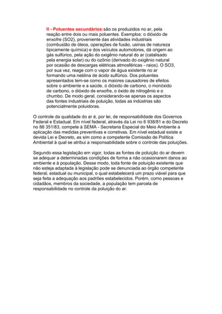 II - Poluentes secundários:são os produzidos no ar, pela
      reação entre dois ou mais poluentes. Exemplos: o dióxido de
      enxofre (SO2), proveniente das atividades industriais
      (combustão de óleos, operações de fusão, usinas de natureza
      tipicamente química) e dos veículos automotores, dá origem ao
      gás sulfúrico, pela ação do oxigênio natural do ar (catalisado
      pela energia solar) ou do ozônio (derivado do oxigênio natural
      por ocasião de descargas elétricas atmosféricas - raios). O SO3,
      por sua vez, reage com o vapor de água existente no ar
      formando uma neblina de ácido sulfúrico. Dos poluentes
      apresentados tem-se como os maiores causadores de efeitos
      sobre o ambiente e a saúde, o dióxido de carbono, o monóxido
      de carbono, o dióxido de enxofre, o óxido de nitrogênio e o
      chumbo. De modo geral, considerando-se apenas os aspectos
      das fontes industriais de poluição, todas as indústrias são
      potencialmente poluidoras.

O controle da qualidade do ar é, por lei, de responsabilidade dos Governos
Federal e Estadual. Em nível federal, através da Lei no 6 938/81 e do Decreto
no 88 351/83, compete à SEMA - Secretaria Especial do Meio Ambiente a
aplicação das medidas preventivas e corretivas. Em nível estadual existe a
devida Lei e Decreto, as sim como a competente Comissão de Política
Ambiental à qual se atribui a responsabilidade sobre o controle das poluições.

Segundo essa legislação em vigor, todas as fontes de poluição do ar devem
se adequar a determinadas condições de forma a não ocasionarem danos ao
ambiente e à população. Desse modo, toda fonte de poluição existente que
não esteja adaptada à legislação pode se denunciada ao órgão competente
federal, estadual ou municipal, o qual estabelecerá um prazo viável para que
seja feita a adequação aos padrões estabelecidos. Porém, como pessoas e
cidadãos, membros da sociedade, a população tem parcela de
responsabilidade no controle da poluição do ar.
 