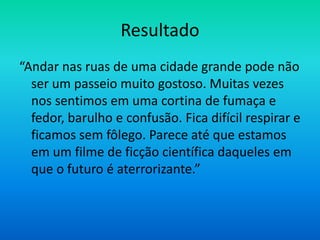 Resultado
“Andar nas ruas de uma cidade grande pode não
  ser um passeio muito gostoso. Muitas vezes
  nos sentimos em uma cortina de fumaça e
  fedor, barulho e confusão. Fica difícil respirar e
  ficamos sem fôlego. Parece até que estamos
  em um filme de ficção científica daqueles em
  que o futuro é aterrorizante.”
 