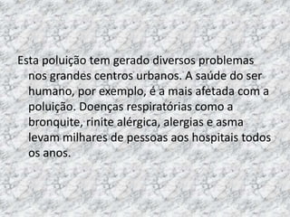 Esta poluição tem gerado diversos problemas
  nos grandes centros urbanos. A saúde do ser
  humano, por exemplo, é a mais afetada com a
  poluição. Doenças respiratórias como a
  bronquite, rinite alérgica, alergias e asma
  levam milhares de pessoas aos hospitais todos
  os anos.
 