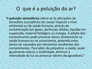 O que é a poluição do ar?
“A poluição atmosférica refere-se às alterações da
  atmosfera susceptíveis de causar impacto a nível
  ambiental ou de saúde humana, através da
  contaminação por gases, partículas sólidas, liquidas em
  suspensão, material biológico ou energia. A adição dos
  contaminantes pode provocar danos diretamente na
  saúde humana ou no ecossistema, podendo estes
  danos ser causados por elementos resultantes dos
  contaminantes. Para além de prejudicar a saúde, pode
  igualmente reduzir a visibilidade, diminuir a
  intensidade da luz ou provocar odores desagradáveis.”
 