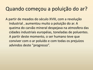 Quando começou a poluição do ar?
A partir de meados do século XVIII, com a revolução
  Industrial , aumentou muito a poluição do ar. A
  queima do carvão mineral despejava na atmosfera das
  cidades industriais européias, toneladas de poluentes.
  A partir deste momento, o ser humano teve que
  conviver com o ar poluído e com todas os prejuízos
  advindos deste "progresso”.
 