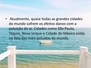 • Atualmente, quase todas as grandes cidades
  do mundo sofrem os efeitos danos com a
  poluição do ar. Cidades como São Paulo,
  Tóquio, Nova Iorque e Cidade do México estão
  na lista das mais poluídas do mundo.
 