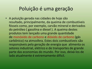 Poluição é uma geração
• A poluição gerada nas cidades de hoje são
  resultado, principalmente, da queima de combustíveis
  fósseis como, por exemplo, carvão mineral e derivados
  do petróleo ( gasolina e diesel ). A queima destes
  produtos tem lançado uma grande quantidade
  de monóxido de carbono e dióxido de carbono (gás
  carbônico) na atmosfera. Estes dois combustíveis são
  responsáveis pela geração de energia que alimenta os
  setores industrial, elétrico e de transportes de grande
  parte das economias do mundo. Por isso, deixá-los de
  lado atualmente é extremamente difícil.
 