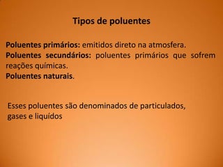 Tipos de poluentes
Poluentes primários: emitidos direto na atmosfera.
Poluentes secundários: poluentes primários que sofrem
reações químicas.
Poluentes naturais.
Esses poluentes são denominados de particulados,
gases e liquídos

 