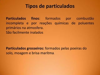 Tipos de particulados
Particulados finos: formados por combustão
incompleta e por reações químicas de poluentes
primários na atmosfera.
São facilmente inalados

Particulados grosseiros: formados pelas poeiras do
solo, moagem e brisa marítma.

 