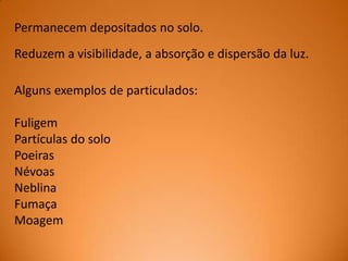 Permanecem depositados no solo.
Reduzem a visibilidade, a absorção e dispersão da luz.
Alguns exemplos de particulados:

Fuligem
Partículas do solo
Poeiras
Névoas
Neblina
Fumaça
Moagem

 
