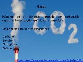 Gases
Poluente do ar perigoso, formado por combustão,
vaporização ou reações químicas na atmosfera.
Os principais poluentes gasosos são:
Carbono
Enxofre
Nitrogênio
Ozônio

Fonte:https://www.ambienteenergia.com.br/loja/?p=2221

 