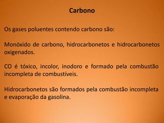 Carbono
Os gases poluentes contendo carbono são:
Monóxido de carbono, hidrocarbonetos e hidrocarbonetos
oxigenados.
CO é tóxico, incolor, inodoro e formado pela combustão
incompleta de combustíveis.
Hidrocarbonetos são formados pela combustão incompleta
e evaporação da gasolina.

 