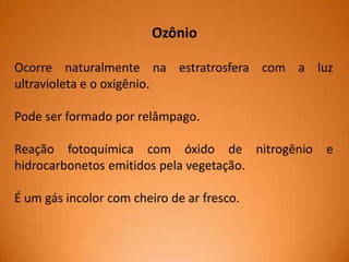 Ozônio
Ocorre naturalmente na estratrosfera com a luz
ultravioleta e o oxigênio.
Pode ser formado por relâmpago.
Reação fotoquímica com óxido de nitrogênio
hidrocarbonetos emitidos pela vegetação.
É um gás incolor com cheiro de ar fresco.

e

 