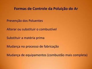 Formas de Controle da Poluição do Ar
Prevenção dos Poluentes
Alterar ou substituir o combustível
Substituir a matéria prima
Mudança no processo de fabricação
Mudança de equipamentos (combustão mais completa)

 