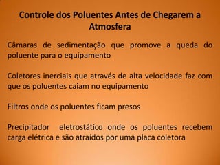 Controle dos Poluentes Antes de Chegarem a
Atmosfera
Câmaras de sedimentação que promove a queda do
poluente para o equipamento
Coletores inerciais que através de alta velocidade faz com
que os poluentes caiam no equipamento
Filtros onde os poluentes ficam presos
Precipitador eletrostático onde os poluentes recebem
carga elétrica e são atraídos por uma placa coletora

 