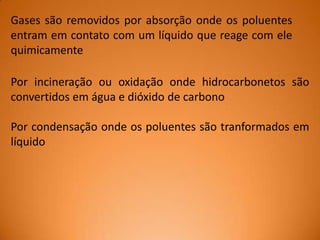 Gases são removidos por absorção onde os poluentes
entram em contato com um líquido que reage com ele
quimicamente
Por incineração ou oxidação onde hidrocarbonetos são
convertidos em água e dióxido de carbono
Por condensação onde os poluentes são tranformados em
líquido

 