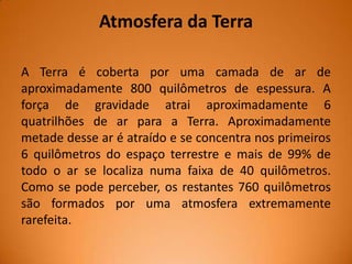 Atmosfera da Terra
A Terra é coberta por uma camada de ar de
aproximadamente 800 quilômetros de espessura. A
força de gravidade atrai aproximadamente 6
quatrilhões de ar para a Terra. Aproximadamente
metade desse ar é atraído e se concentra nos primeiros
6 quilômetros do espaço terrestre e mais de 99% de
todo o ar se localiza numa faixa de 40 quilômetros.
Como se pode perceber, os restantes 760 quilômetros
são formados por uma atmosfera extremamente
rarefeita.

 