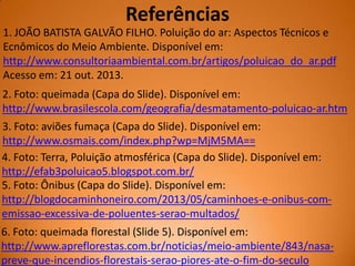 Referências
1. JOÃO BATISTA GALVÃO FILHO. Poluição do ar: Aspectos Técnicos e
Ecnômicos do Meio Ambiente. Disponível em:
http://www.consultoriaambiental.com.br/artigos/poluicao_do_ar.pdf
Acesso em: 21 out. 2013.
2. Foto: queimada (Capa do Slide). Disponível em:
http://www.brasilescola.com/geografia/desmatamento-poluicao-ar.htm
3. Foto: aviões fumaça (Capa do Slide). Disponível em:
http://www.osmais.com/index.php?wp=MjM5MA==
4. Foto: Terra, Poluição atmosférica (Capa do Slide). Disponível em:
http://efab3poluicao5.blogspot.com.br/
5. Foto: Ônibus (Capa do Slide). Disponível em:
http://blogdocaminhoneiro.com/2013/05/caminhoes-e-onibus-comemissao-excessiva-de-poluentes-serao-multados/
6. Foto: queimada florestal (Slide 5). Disponível em:
http://www.apreflorestas.com.br/noticias/meio-ambiente/843/nasapreve-que-incendios-florestais-serao-piores-ate-o-fim-do-seculo

 