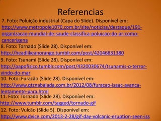Referencias
7. Foto: Poluição industrial (Capa do Slide). Disponível em:
http://www.metropole1070.com.br/site/noticias/destaque/191organizacao-mundial-de-saude-classifica-poluicao-do-ar-comocancerigena
8. Foto: Tornado (Slide 28). Disponível em:
http://headlikeanorange.tumblr.com/post/42046831380
9. Foto: Tsunami (Slide 28). Disponível em:
http://papofisico.tumblr.com/post/4320030674/tsunamis-o-terrorvindo-do-mar
10. Foto: Furacão (Slide 28). Disponível em:
http://www.qtznabalada.com.br/2012/08/furacao-isaac-avancalentamente-para.html
11. Foto: Tornado (Slide 28). Disponível em:
http://www.tumblr.com/tagged/tornado-gif
12. Foto: Vulcão (Slide 5). Disponível em:
http://www.dvice.com/2013-2-28/gif-day-volcanic-eruption-seen-iss

 