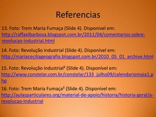 Referencias
13. Foto: Trem Maria Fumaça (Slide 4). Disponível em:
http://raffaelbarbosa.blogspot.com.br/2011/04/comentarios-sobrerevolucao-industrial.html

14. Foto: Revolução industrial (Slide 4). Disponível em:
http://mariaceciliageografia.blogspot.com.br/2010_05_01_archive.html
15. Foto: Revolução industrial² (Slide 4). Disponível em:
http://www.constelar.com.br/constelar/133_julho09/calendariomaia1.p
hp
16. Foto: Trem Maria Fumaça² (Slide 4). Disponível em:
http://aulasparticulares.org/material-de-apoio/historia/historia-geral/arevolucao-industrial

 