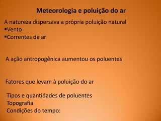 Meteorologia e poluição do ar
A natureza dispersava a própria poluição natural
Vento
Correntes de ar

A ação antropogênica aumentou os poluentes

Fatores que levam à poluição do ar

Tipos e quantidades de poluentes
Topografia
Condições do tempo:

 