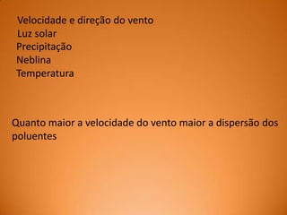 Velocidade e direção do vento
Luz solar
Precipitação
Neblina
Temperatura

Quanto maior a velocidade do vento maior a dispersão dos
poluentes

 