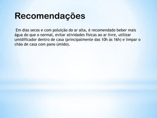 Recomendações
Em dias secos e com poluição do ar alta, é recomendado beber mais
água do que o normal, evitar atividades físicas ao ar livre, utilizar
umidificador dentro de casa (principalmente das 10h às 16h) e limpar o
chão de casa com pano úmido).
 
