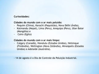 Curiosidades:
Cidades do mundo com o ar mais poluído:
- Pequim (China), Karachi (Paquistão), Nova Délhi (Índia),
- Katmandu (Nepal), Lima (Peru), Arequipa (Peru), Ulan Bator
(Mongólia) e
- Cairo (Egito)
Cidades do mundo com o ar mais limpo:
- Calgary (Canadá), Honolulu (Estados Unidos), Helsinque
(Finlândia), Wellington (Nova Zelândia), Mineápolis (Estados
Unidos) e Adelaide (Austrália).
- 14 de agosto é o Dia de Controle da Poluição Industrial.
 