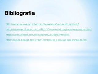 Bibliografia
http://www.vice.com/pt_br/vice-on-hbo-outtakes/vice-na-hbo-episodio-8
http://fatoefarsa.blogspot.com.br/2013/10/teorias-da-conspiracao-envolvendo-o.html
https://www.facebook.com/note.php?note_id=385757404799491
http://seuluiz.blogspot.com.br/2011/05/conheca-o-pais-que-esta-afundando.html
 