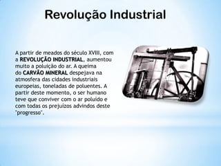 Revolução Industrial
A partir de meados do século XVIII, com
a REVOLUÇÃO INDUSTRIAL, aumentou
muito a poluição do ar. A queima
do CARVÃO MINERAL despejava na
atmosfera das cidades industriais
europeias, toneladas de poluentes. A
partir deste momento, o ser humano
teve que conviver com o ar poluído e
com todas os prejuízos advindos deste
"progresso".
 