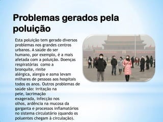 Problemas gerados pela
poluição
Esta poluição tem gerado diversos
problemas nos grandes centros
urbanos. A saúde do ser
humano, por exemplo, é a mais
afetada com a poluição. Doenças
respiratórias como a
bronquite, rinite
alérgica, alergia e asma levam
milhares de pessoas aos hospitais
todos os anos. Outros problemas de
saúde são: irritação na
pele, lacrimação
exagerada, infecção nos
olhos, ardência na mucosa da
garganta e processos inflamatórios
no sistema circulatório (quando os
poluentes chegam à circulação).
 