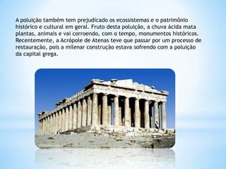 A poluição também tem prejudicado os ecossistemas e o patrimônio
histórico e cultural em geral. Fruto desta poluição, a chuva ácida mata
plantas, animais e vai corroendo, com o tempo, monumentos históricos.
Recentemente, a Acrópole de Atenas teve que passar por um processo de
restauração, pois a milenar construção estava sofrendo com a poluição
da capital grega.
 