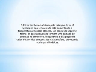 O Clima também é afetado pela poluição do ar. O
fenômeno do efeito estufa está aumentando a
temperatura em nosso planeta. Ele ocorre da seguinte
forma: os gases poluentes formam uma camada de
poluição na atmosfera, bloqueando a dissipação do
calor. o calor fica concentrado na atmosfera, provocando
mudanças climáticas.
 