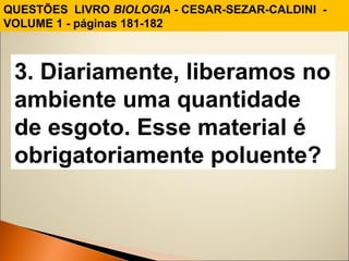 QUESTÕES LIVRO BIOLOGIA - CESAR-SEZAR-CALDINI - 
VOLUME 1 - páginas 181-182 
3. Diariamente, liberamos no 
ambiente uma quantidade 
de esgoto. Esse material é 
obrigatoriamente poluente? 
 