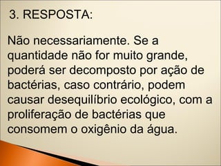 3. RESPOSTA: 
Não necessariamente. Se a 
quantidade não for muito grande, 
poderá ser decomposto por ação de 
bactérias, caso contrário, podem 
causar desequilíbrio ecológico, com a 
proliferação de bactérias que 
consomem o oxigênio da água. 
 