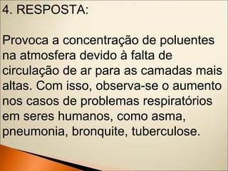 4. RESPOSTA: 
Provoca a concentração de poluentes 
na atmosfera devido à falta de 
circulação de ar para as camadas mais 
altas. Com isso, observa-se o aumento 
nos casos de problemas respiratórios 
em seres humanos, como asma, 
pneumonia, bronquite, tuberculose. 
 